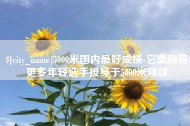 陇南5000米国内最好成绩-它激励着更多年轻选手投身于5000米项目
