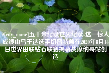 陇南五千米纪录世界纪录-这一惊人成绩由乌干达选手切普特盖在2020年8月14日世界田联钻石联赛揭幕战摩纳哥站创造