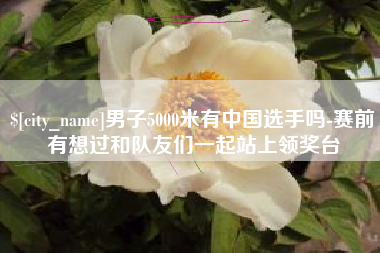 陇南男子5000米有中国选手吗-赛前有想过和队友们一起站上领奖台