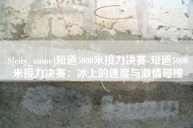 陇南短道5000米接力决赛-短道5000米接力决赛：冰上的速度与激情碰撞