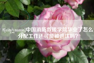 陇南中国消防救援学院毕业了怎么分配工作还可能被逃汰吗？