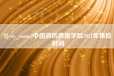 陇南中国消防救援学院2021年体检时间