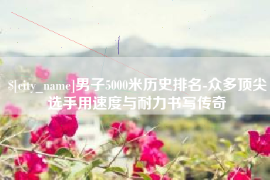 陇南男子5000米历史排名-众多顶尖选手用速度与耐力书写传奇