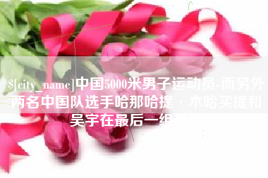 陇南中国5000米男子运动员-而另外两名中国队选手哈那哈提·木哈买提和吴宇在最后一组出场